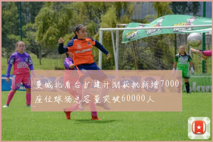 曼城北看台扩建计划获批新增7000座位球场总容量突破60000人