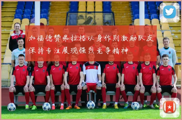 加福德赞弗拉格以身作则激励队友保持专注展现强烈竞争精神