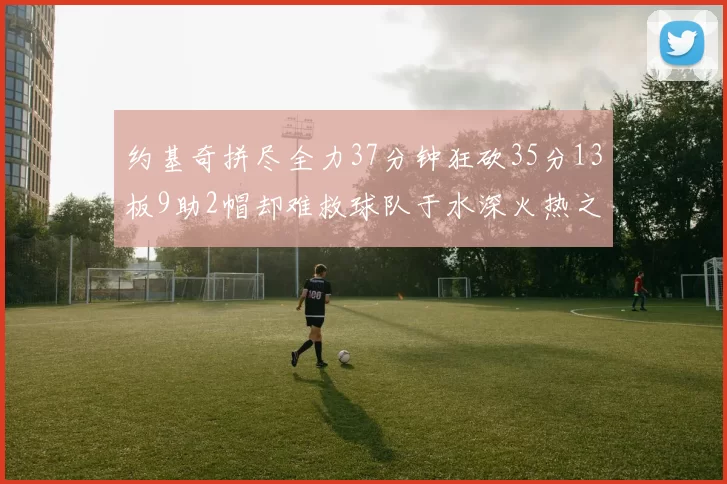约基奇拼尽全力37分钟狂砍35分13板9助2帽却难救球队于水深火热之中