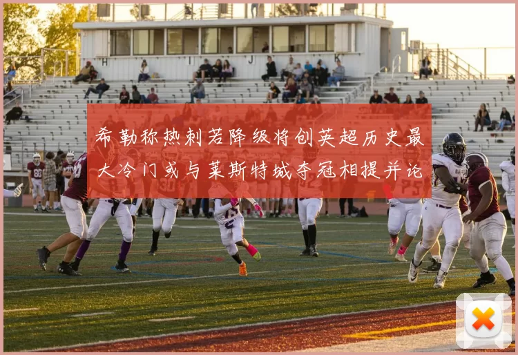 希勒称热刺若降级将创英超历史最大冷门或与莱斯特城夺冠相提并论