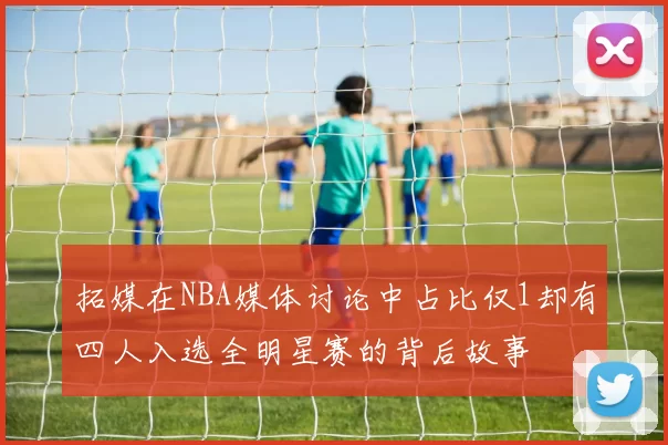 拓媒在NBA媒体讨论中占比仅1却有四人入选全明星赛的背后故事