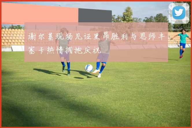 谢尔基现场见证里昂胜利与恩师丰塞卡热情拥抱庆祝