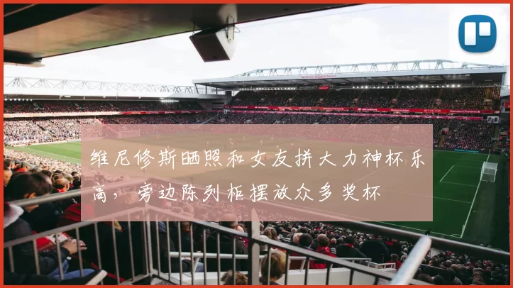 维尼修斯晒照和女友拼大力神杯乐高，旁边陈列柜摆放众多奖杯