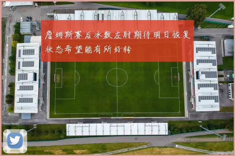 詹姆斯赛后冰敷左肘期待明日恢复状态希望能有所好转