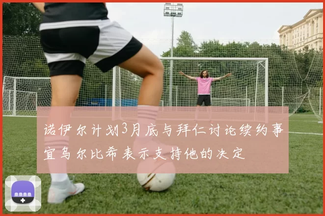 诺伊尔计划3月底与拜仁讨论续约事宜乌尔比希表示支持他的决定