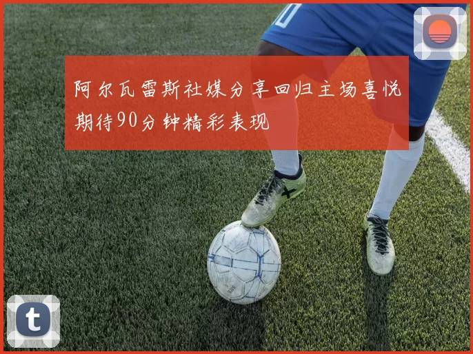 阿尔瓦雷斯社媒分享回归主场喜悦期待90分钟精彩表现
