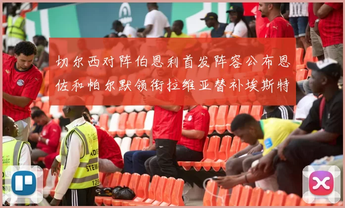 切尔西对阵伯恩利首发阵容公布恩佐和帕尔默领衔拉维亚替补埃斯特旺因伤缺席