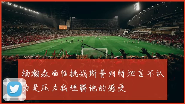 杨瀚森面临挑战斯普利特坦言不认为是压力我理解他的感受