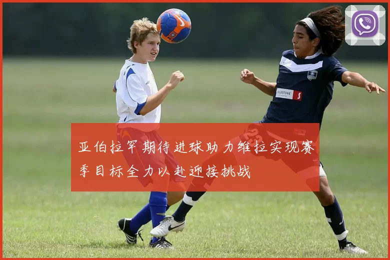 亚伯拉罕期待进球助力维拉实现赛季目标全力以赴迎接挑战