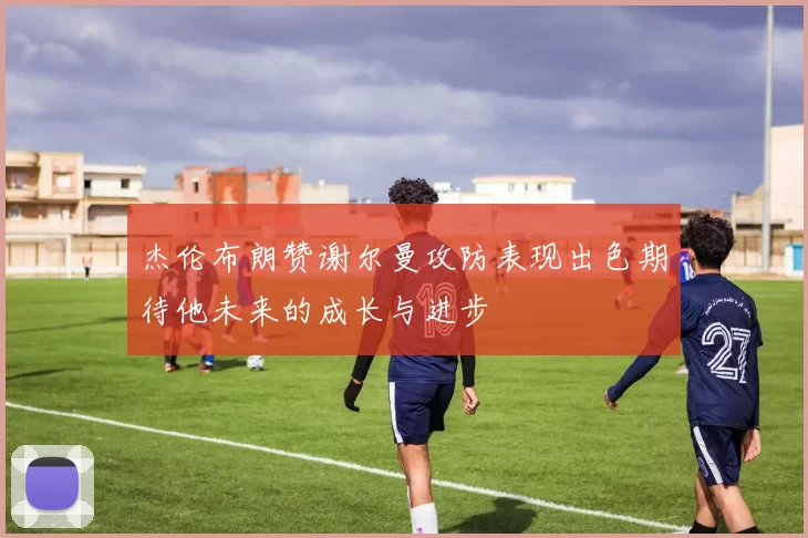 杰伦布朗赞谢尔曼攻防表现出色期待他未来的成长与进步