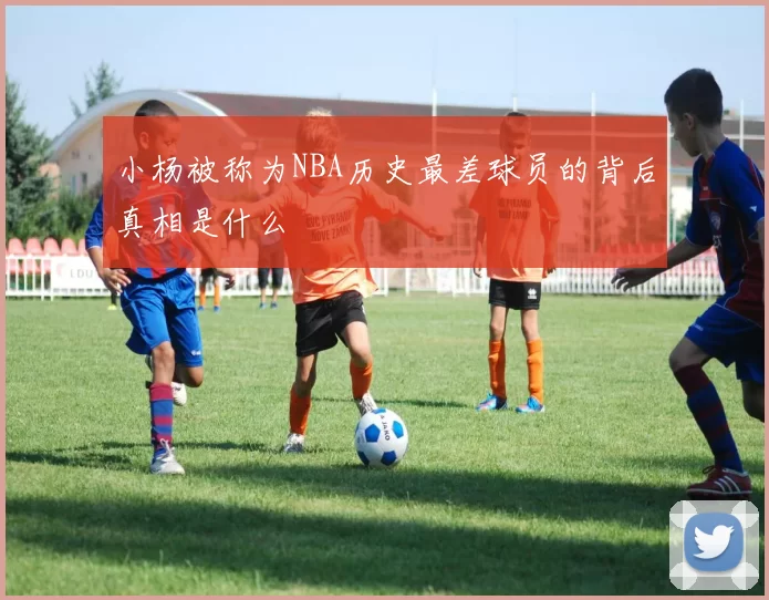 小杨被称为NBA历史最差球员的背后真相是什么