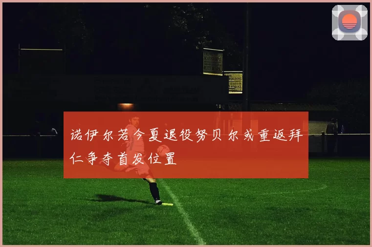 诺伊尔若今夏退役努贝尔或重返拜仁争夺首发位置