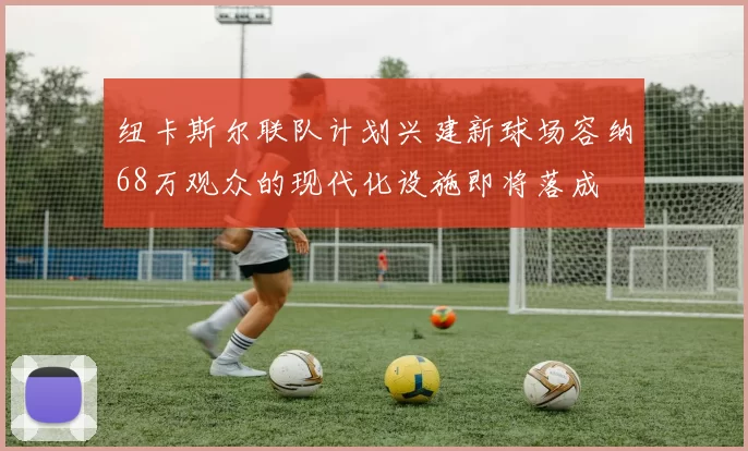纽卡斯尔联队计划兴建新球场容纳68万观众的现代化设施即将落成