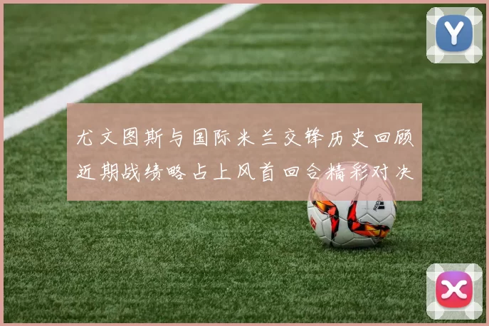 尤文图斯与国际米兰交锋历史回顾近期战绩略占上风首回合精彩对决回顾
