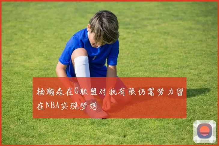 杨瀚森在G联盟对抗有限仍需努力留在NBA实现梦想