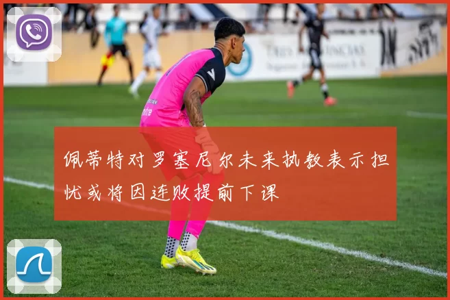 佩蒂特对罗塞尼尔未来执教表示担忧或将因连败提前下课