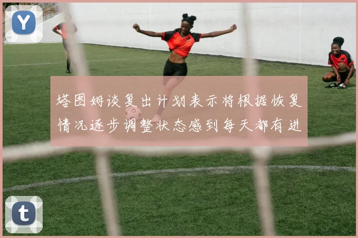 塔图姆谈复出计划表示将根据恢复情况逐步调整状态感到每天都有进步