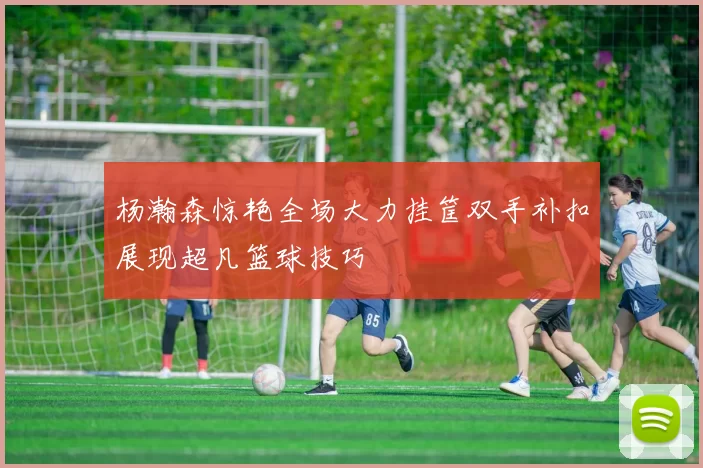杨瀚森惊艳全场大力挂筐双手补扣展现超凡篮球技巧