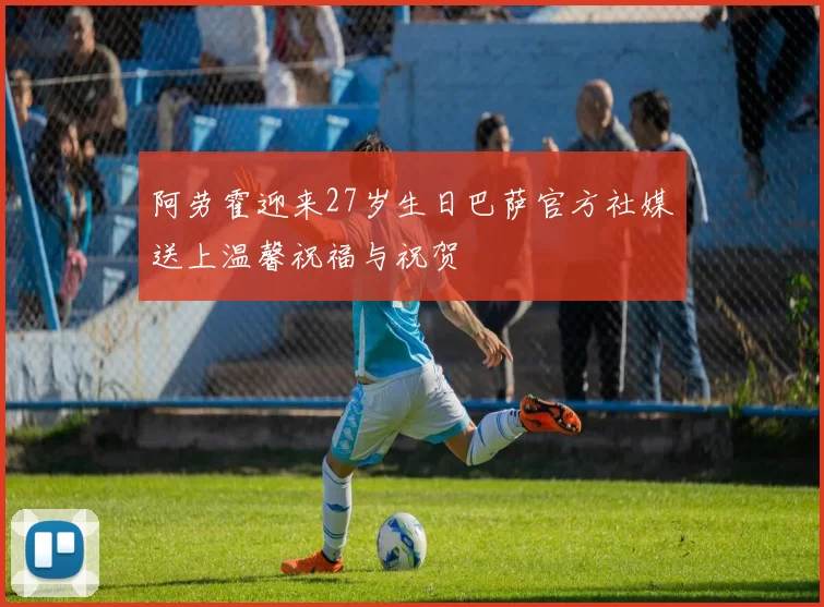 阿劳霍迎来27岁生日巴萨官方社媒送上温馨祝福与祝贺
