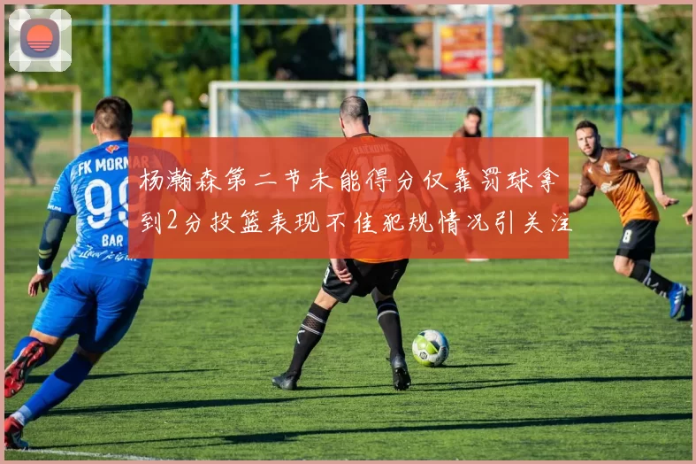 杨瀚森第二节未能得分仅靠罚球拿到2分投篮表现不佳犯规情况引关注