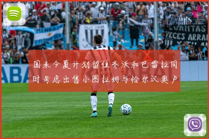 国米今夏计划留住齐沃和巴雷拉同时考虑出售小图拉姆与恰尔汉奥卢
