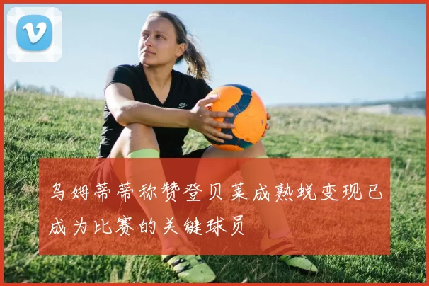 乌姆蒂蒂称赞登贝莱成熟蜕变现已成为比赛的关键球员