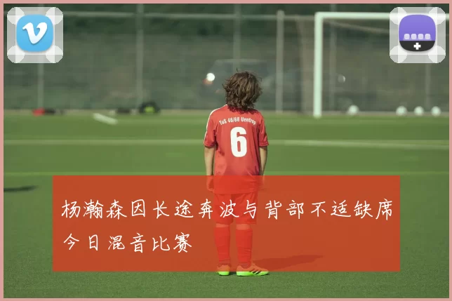 杨瀚森因长途奔波与背部不适缺席今日混音比赛