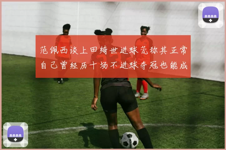 范佩西谈上田绮世进球荒称其正常自己曾经历十场不进球夺冠也能成功