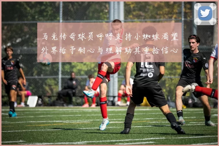 马竞传奇球员呼吁支持小蜘蛛渴望外界给予耐心与理解助其重拾信心