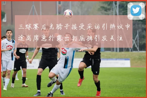 三球赛后光膀子接受采访引热议中途离席意外露出打底裤引发关注