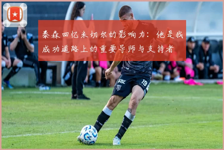 泰森回忆米切尔的影响力：他是我成功道路上的重要导师与支持者